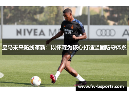 皇马未来防线革新：以怀森为核心打造坚固防守体系