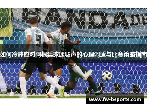 如何冷静应对阿根廷球迷嘘声的心理调适与比赛策略指南 如何冷静应对阿根廷球迷嘘声的心理调适与比赛策略指南