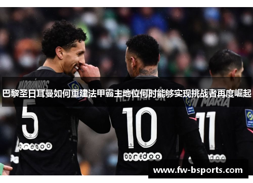 巴黎圣日耳曼如何重建法甲霸主地位何时能够实现挑战者再度崛起