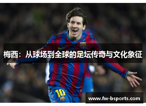 梅西:从球场到全球的足坛传奇与文化象征 梅西:从球场到全球的足坛传奇与文化象征