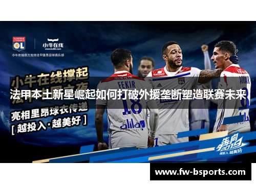 法甲本土新星崛起如何打破外援垄断塑造联赛未来