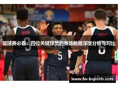 篮球赛必看：四位关键球员的赛场数据深度分析与对比
